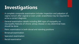 Investigations
 A complete composite examination includes inspection and palpation of
vagina rectum after vaginal or even under anaesthesia may be required to
arrive a correct diagnosis
 General examination details including BMI signs of myopathy on
neuropathy features of chronic airway disease or any abdominal mass
should be done
 Pelvic examination in both dorsal and standing positions
 Bimanual examination
 Speculum examination
 Rectal examination
 