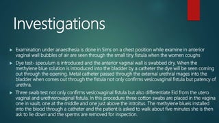 Investigations
 Examination under anaesthesia is done in Sims on a chest position while examine in anterior
vaginal wall bubbles of air are seen through the small tiny fistula when the women coughs
 Dye test- speculum is introduced and the anterior vaginal wall is swabbed dry. When the
methylene blue solution is introduced into the bladder by a catheter the dye will be seen coming
out through the opening. Metal catheter passed through the external urethral mages into the
bladder when comes out through the fistula not only confirms vesicovaginal fistula but patency of
urethra.
 Three swab test not only confirms vesicovaginal fistula but also differentiate Eid from the utero
vaginal and urethrerovaginal fistula. In this procedure three cotton swabs are placed in the vagina
one in vault, one at the middle and one just above the introitus. The methylene blueis installed
into the blood through a catheter and the patient is asked to walk about five minutes she is then
ask to lie down and the sperms are removed for inspection.
 