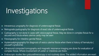 Investigations
 Intravenous urography for diagnosis of ureterovaginal fistula
 Retrograde pyelography for diagnosis of exact site of ureterovaginal fistula
 Cystography is not done in cases with vesicovaginal fistula. May be done in complex fistula for a
secured and fistula where uterine cavity may be seen
 Fistulography for intestino genital fistula
 Hysterosalpingography for diagnosis of vesico uterine fistula when there is history of hematuria (
youssef’s syndrome)
 Ultrasound computed tomography and magnetic resonance imaging are done for evaluation of
complex fistula. Where involvement of ureter or intestines are there.
 Endoscopic studies like cystourethreroscopy is not routinely done. The added information are exact
 