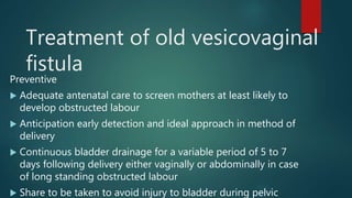 Treatment of old vesicovaginal
fistula
Preventive
 Adequate antenatal care to screen mothers at least likely to
develop obstructed labour
 Anticipation early detection and ideal approach in method of
delivery
 Continuous bladder drainage for a variable period of 5 to 7
days following delivery either vaginally or abdominally in case
of long standing obstructed labour
 Share to be taken to avoid injury to bladder during pelvic
 