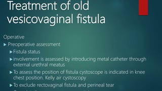 Treatment of old
vesicovaginal fistula
Operative
 Preoperative assessment
Fistula status
involvement is assessed by introducing metal catheter through
external urethral meatus
To assess the position of fistula cystoscope is indicated in knee
chest position. Kelly air cystoscopy
To exclude rectovaginal fistula and perineal tear
 