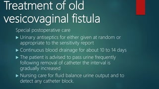 Treatment of old
vesicovaginal fistula
Special postoperative care
 Urinary antiseptics for either given at random or
appropriate to the sensitivity report
 Continuous blood drainage for about 10 to 14 days
 The patient is advised to pass urine frequently
following removal of catheter the interval is
gradually increased
 Nursing care for fluid balance urine output and to
detect any catheter block.
 