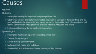 Causes
Acquired
Obstetrical
1. Incomplete healing for impaired complete perineal tear
2. Obstructed labour- the rectum isprotected by pouch of Douglas in its upper third and by
perineal body in the lower third and by car sacrum in the middle third. During obstructed
labour compression effect produces pressure necrosis infections and fistula
3. Instrumental delivery during destructive operation
Gynaecological
1. Incomplete healing or repair of complete perineal tear
2. Trauma during surgery
3. Fall on a sharp pointed object
4. Malignancy of vagina and radiation
5. Diverticulitis and inflammatory bowel disease, crohns disease
 