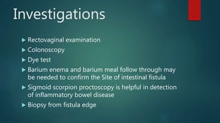 Investigations
 Rectovaginal examination
 Colonoscopy
 Dye test
 Barium enema and barium meal follow through may
be needed to confirm the Site of intestinal fistula
 Sigmoid scorpion proctoscopy is helpful in detection
of inflammatory bowel disease
 Biopsy from fistula edge
 