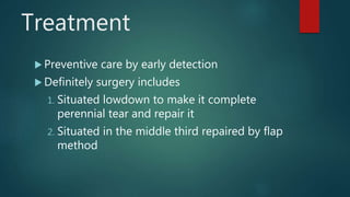 Treatment
 Preventive care by early detection
 Definitely surgery includes
1. Situated lowdown to make it complete
perennial tear and repair it
2. Situated in the middle third repaired by flap
method
 
