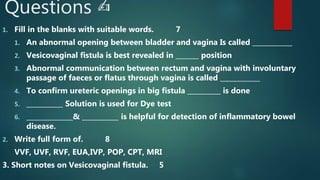 Questions ✍️
1. Fill in the blanks with suitable words. 7
1. An abnormal opening between bladder and vagina Is called ____________
2. Vesicovaginal fistula is best revealed in _______ position
3. Abnormal communication between rectum and vagina with involuntary
passage of faeces or flatus through vagina is called ____________
4. To confirm ureteric openings in big fistula __________ is done
5. ___________ Solution is used for Dye test
6. ______________& ___________ is helpful for detection of inflammatory bowel
disease.
2. Write full form of. 8
VVF, UVF, RVF, EUA,IVP, POP, CPT, MRI
3. Short notes on Vesicovaginal fistula. 5
 