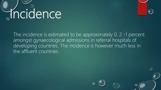 Incidence
The incidence is estimated to be approximately 0. 2 -1 percent
amongst gynaecological admissions in referral hospitals of
developing countries. The incidence is however much less in
the affluent countries.
 