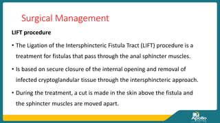 Surgical Management
LIFT procedure
• The Ligation of the Intersphincteric Fistula Tract (LIFT) procedure is a
treatment for fistulas that pass through the anal sphincter muscles.
• Is based on secure closure of the internal opening and removal of
infected cryptoglandular tissue through the intersphincteric approach.
• During the treatment, a cut is made in the skin above the fistula and
the sphincter muscles are moved apart.
 