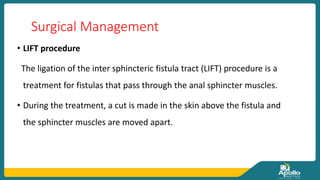 Surgical Management
• LIFT procedure
The ligation of the inter sphincteric fistula tract (LIFT) procedure is a
treatment for fistulas that pass through the anal sphincter muscles.
• During the treatment, a cut is made in the skin above the fistula and
the sphincter muscles are moved apart.
 