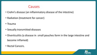 Causes
• Crohn’s disease (an inflammatory disease of the intestine)
• Radiation (treatment for cancer)
• Trauma
• Sexually transmitted diseases
• Diverticulitis (a disease in small pouches form in the large intestine and
become inflamed)
• Rectal Cancers.
 