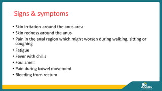 Signs & symptoms
• Skin irritation around the anus area
• Skin redness around the anus
• Pain in the anal region which might worsen during walking, sitting or
coughing
• Fatigue
• Fever with chills
• Foul smell
• Pain during bowel movement
• Bleeding from rectum
 
