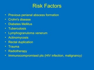Risk Factors
• Previous perianal abscess formation
• Crohn's disease
• Diabetes Mellitus
• Tuberculosis
• Lymphogranuloma venerum
• Actinomycosis
• Rectal duplication
• Trauma
• Radiotherapy
• Immunocompromised pts (HIV infection, malignancy)
 