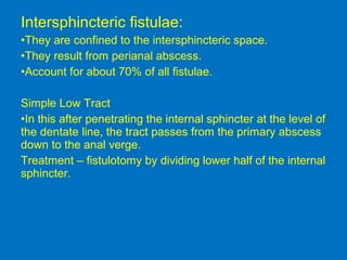 Intersphincteric fistulae:
•They are confined to the intersphincteric space.
•They result from perianal abscess.
•Account for about 70% of all fistulae.
Simple Low Tract
•In this after penetrating the internal sphincter at the level of
the dentate line, the tract passes from the primary abscess
down to the anal verge.
Treatment – fistulotomy by dividing lower half of the internal
sphincter.
 