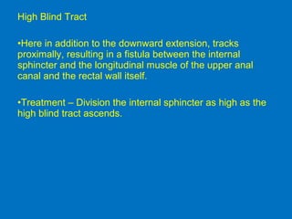 High Blind Tract
•Here in addition to the downward extension, tracks
proximally, resulting in a fistula between the internal
sphincter and the longitudinal muscle of the upper anal
canal and the rectal wall itself.
•Treatment – Division the internal sphincter as high as the
high blind tract ascends.
 