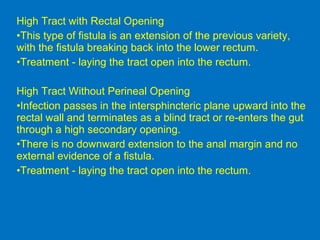 High Tract with Rectal Opening
•This type of fistula is an extension of the previous variety,
with the fistula breaking back into the lower rectum.
•Treatment - laying the tract open into the rectum.
High Tract Without Perineal Opening
•Infection passes in the intersphincteric plane upward into the
rectal wall and terminates as a blind tract or re-enters the gut
through a high secondary opening.
•There is no downward extension to the anal margin and no
external evidence of a fistula.
•Treatment - laying the tract open into the rectum.
 