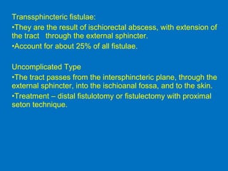 Transsphincteric fistulae:
•They are the result of ischiorectal abscess, with extension of
the tract through the external sphincter.
•Account for about 25% of all fistulae.
Uncomplicated Type
•The tract passes from the intersphincteric plane, through the
external sphincter, into the ischioanal fossa, and to the skin.
•Treatment – distal fistulotomy or fistulectomy with proximal
seton technique.
 