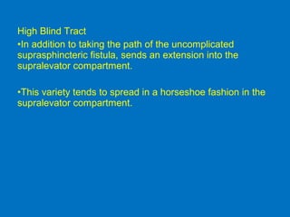 High Blind Tract
•In addition to taking the path of the uncomplicated
suprasphincteric fistula, sends an extension into the
supralevator compartment.
•This variety tends to spread in a horseshoe fashion in the
supralevator compartment.
 