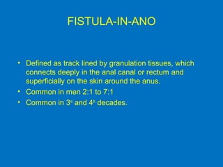 FISTULA-IN-ANO
• Defined as track lined by granulation tissues, which
connects deeply in the anal canal or rectum and
superficially on the skin around the anus.
• Common in men 2:1 to 7:1
• Common in 3rd
and 4th
decades.
 