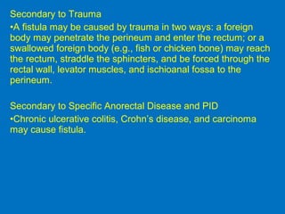 Secondary to Trauma
•A fistula may be caused by trauma in two ways: a foreign
body may penetrate the perineum and enter the rectum; or a
swallowed foreign body (e.g., fish or chicken bone) may reach
the rectum, straddle the sphincters, and be forced through the
rectal wall, levator muscles, and ischioanal fossa to the
perineum.
Secondary to Specific Anorectal Disease and PID
•Chronic ulcerative colitis, Crohn’s disease, and carcinoma
may cause fistula.
 