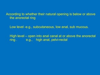 According to whether their natural opening is below or above
the anorectal ring
Low level -e.g., subcutaneous, low anal, sub mucous.
High level – open into anal canal at or above the anorectal
ring . e.g., high anal, pelvi-rectal
 