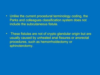 • Unlike the current procedural terminology coding, the
Parks and colleagues classification system does not
include the subcutaneous fistula.
• These fistulas are not of crypto glandular origin but are
usually caused by unhealed anal fissures or anorectal
procedures, such as hemorrhoidectomy or
sphincterotomy.
 