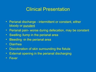 Clinical Presentation
• Perianal discharge - intermittent or constant, either
bloody or purulent
• Perianal pain- worse during defecation, may be constant
• Swelling /lump in the perianal area
• Bleeding -in the perianal area
• Diarrhea
• Discoloration of skin surrounding the fistula
• External opening in the perianal discharging
• Fever
 