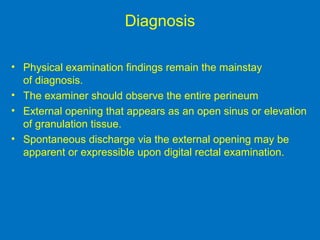 Diagnosis
• Physical examination findings remain the mainstay
of diagnosis.
• The examiner should observe the entire perineum
• External opening that appears as an open sinus or elevation
of granulation tissue.
• Spontaneous discharge via the external opening may be
apparent or expressible upon digital rectal examination.
 