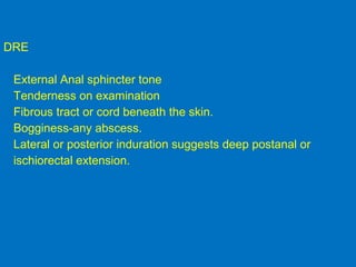 DRE
External Anal sphincter tone
Tenderness on examination
Fibrous tract or cord beneath the skin.
Bogginess-any abscess.
Lateral or posterior induration suggests deep postanal or
ischiorectal extension.
 