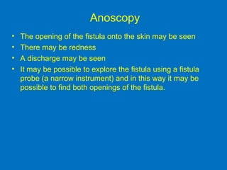 Anoscopy
• The opening of the fistula onto the skin may be seen
• There may be redness
• A discharge may be seen
• It may be possible to explore the fistula using a fistula
probe (a narrow instrument) and in this way it may be
possible to find both openings of the fistula.
 
