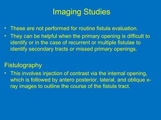 Imaging Studies
• These are not performed for routine fistula evaluation.
• They can be helpful when the primary opening is difficult to
identify or in the case of recurrent or multiple fistulae to
identify secondary tracts or missed primary openings.
Fistulography
• This involves injection of contrast via the internal opening,
which is followed by antero posterior, lateral, and oblique x-
ray images to outline the course of the fistula tract.
 