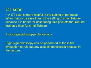 CT scan
• A CT scan is more helpful in the setting of perirectal
inflammatory disease than in the setting of small fistulae
because it is better for delineating fluid pockets that require
drainage than for small fistulae
Proctosigmoidoscopy/colonoscopy
Rigid sigmoidoscopy can be performed at the initial
evaluation to rule out any associated disease process in
the rectum.
 