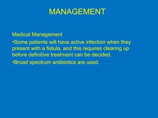 MANAGEMENT
Medical Management
•Some patients will have active infection when they
present with a fistula, and this requires clearing up
before definitive treatment can be decided.
•Broad spectrum antibiotics are used.
 