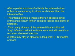 • After a partial excision of a fistula the external (skin)
orifice has a tendency to close much faster than the
internal orifice.
• The internal orifice is inside either an abscess cavity
or the anus/rectum (which contains faeces and plenty of
bacteria).
• Thus, early closure of the external fistula orifice will
“trap” infection inside the fistula track and will result in a
recurrent abscess/ infection.
• A seton may stay in place for a long time: 3 -12 months
or more.
 