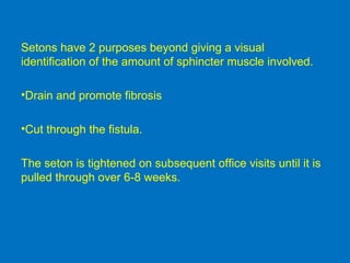 Setons have 2 purposes beyond giving a visual
identification of the amount of sphincter muscle involved.
•Drain and promote fibrosis
•Cut through the fistula.
The seton is tightened on subsequent office visits until it is
pulled through over 6-8 weeks.
 
