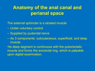 Anatomy of the anal canal and
perianal space
The external sphincter is a striated muscle
– Under voluntary control
– Supplied by pudendal nerve
– As 3 components: subcutaneous, superficial, and deep
muscle.
•Its deep segment is continuous with the puborectalis
muscle and forms the anorectal ring, which is palpable
upon digital examination.
 