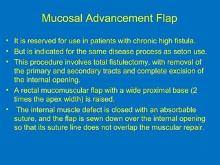 Mucosal Advancement Flap
• It is reserved for use in patients with chronic high fistula.
• But is indicated for the same disease process as seton use.
• This procedure involves total fistulectomy, with removal of
the primary and secondary tracts and complete excision of
the internal opening.
• A rectal mucomuscular flap with a wide proximal base (2
times the apex width) is raised.
• The internal muscle defect is closed with an absorbable
suture, and the flap is sewn down over the internal opening
so that its suture line does not overlap the muscular repair.
 