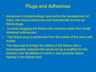 Plugs and Adhesives
• Advances in biotechnology have led to the development of
many new tissue adhesives and biomaterials formed as
fistula plugs.
• Involves plugging the fistula with a device made from small
intestinal submucosa.
• The fistula plug is positioned from the inside of the anus with
suture.
• The idea was to bridge the defect of the fistula with a
biocompatible material that would act as a scaffold for the
patients own fibroblasts to come in and promote tissue
healing in the fistula tract.
 