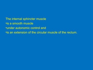 The internal sphincter muscle
•is a smooth muscle
•under autonomic control and
•is an extension of the circular muscle of the rectum.
 