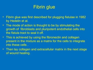 Fibrin glue
• Fibrin glue was first described for plugging fistulae in 1982
by Hedelin et al.
• The mode of action is thought to be by stimulating the
growth of fibroblasts and pluripotent endothelial cells into
the fistula tract to seal it off.
• This is achieved by using the fibronectin and collagen
present in the mixture as a matrix for the cells to integrate
into these cells .
• Then lay collagen and extracellular matrix in the next stage
of wound healing.
 