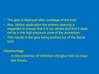 • The glue is deployed after curettage of the tract.
• Also, before application the primary opening is
inspected to ensure that it is not closed and that it does
not lie in the high-pressure zone of the anorectum.
• This results in the glue being pushed out of the fistula
tract.
Disadvantage
In the presence of infection the glue fails to close
the fistula.
 