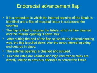 Endorectal advancement flap
• It is a procedure in which the internal opening of the fistula is
identified and a flap of mucosal tissue is cut around the
opening.
• The flap is lifted to expose the fistula, which is then cleaned
and the internal opening is sewn shut.
• After cutting the end of the flap on which the internal opening
was, the flap is pulled down over the sewn internal opening
and sutured in place.
• The external opening is cleaned and sutured.
• Success rates are variable and high recurrence rates are
directly related to previous attempts to correct the fistula.
 