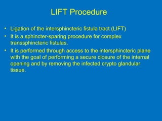 LIFT Procedure
• Ligation of the intersphincteric fistula tract (LIFT)
• It is a sphincter-sparing procedure for complex
transsphincteric fistulas.
• It is performed through access to the intersphincteric plane
with the goal of performing a secure closure of the internal
opening and by removing the infected crypto glandular
tissue.
 