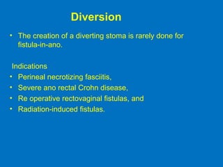 Diversion
• The creation of a diverting stoma is rarely done for
fistula-in-ano.
Indications
• Perineal necrotizing fasciitis,
• Severe ano rectal Crohn disease,
• Re operative rectovaginal fistulas, and
• Radiation-induced fistulas.
 