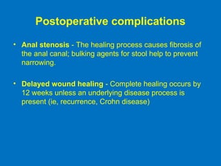 Postoperative complications
• Anal stenosis - The healing process causes fibrosis of
the anal canal; bulking agents for stool help to prevent
narrowing.
• Delayed wound healing - Complete healing occurs by
12 weeks unless an underlying disease process is
present (ie, recurrence, Crohn disease)
 