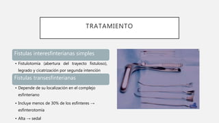 TRATAMIENTO
Fístulas interesfinterianas simples
• Fistulotomía (abertura del trayecto fistuloso),
legrado y cicatrización por segunda intención
Fístulas transesfinterianas
• Depende de su localización en el complejo
esfinteriano
• Incluye menos de 30% de los esfínteres →
esfinterotomía
• Alta → sedal
 