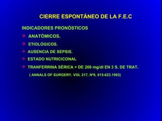 CIERRE ESPONTÁNEO DE LA F.E.C

INDICADORES PRONÓSTICOS
 ANATÓMICOS.
 ETIOLÓGICOS.
 AUSENCIA DE SEPSIS.
 ESTADO NUTRICICONAL
 TRANFERRINA SÉRICA > DE 200 mg/dl EN 3 S. DE TRAT.
   ( ANNALS OF SURGERY, VOL 217, Nº6, 615-623.1993)
 