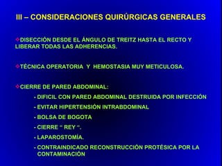 III – CONSIDERACIONES QUIRÚRGICAS GENERALES

DISECCIÓN DESDE EL ÁNGULO DE TREITZ HASTA EL RECTO Y
LIBERAR TODAS LAS ADHERENCIAS.


TÉCNICA OPERATORIA Y HEMOSTASIA MUY METICULOSA.


CIERRE DE PARED ABDOMINAL:
     - DIFICIL CON PARED ABDOMINAL DESTRUIDA POR INFECCIÓN
     - EVITAR HIPERTENSIÓN INTRABDOMINAL
     - BOLSA DE BOGOTA
     - CIERRE “ REY “.
     - LAPAROSTOMÍA.
     - CONTRAINDICADO RECONSTRUCCIÓN PROTÉSICA POR LA
       CONTAMINACIÓN
 