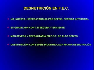 DESNUTRICIÓN EN F.E.C.

 NO INGESTA, HIPERCATABOLIA POR SEPSIS, PÉRDIDA INTESTINAL.


 ES GRAVE AUN CON T.N SEGURA Y EFICIENTE.


 MÁS SEVERA Y REFRACTARIA EN F.E.C. DE ALTO DÉBITO.


 DESNUTRICIÓN CON SEPSIS INCONTROLADA MAYOR DESNUTRICIÓN.
 