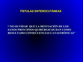 FÍSTULAS ENTEROCUTÁNEAS




“ NO OLVIDAR QUE LA DESVIACIÓN DE LOS
SANOS PRINCIPIOS QUIRÚRGICOS DAN COMO
RESULTADO CONSECUENCIAS CATASTRÓFICAS”
 