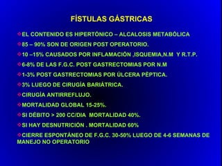 FÍSTULAS GÁSTRICAS
EL CONTENIDO ES HIPERTÓNICO – ALCALOSIS METABÓLICA
85 – 90% SON DE ORIGEN POST OPERATORIO.
10 –15% CAUSADOS POR INFLAMACIÓN ,ISQUEMIA,N.M Y R.T.P.
6-8% DE LAS F.G.C. POST GASTRECTOMIAS POR N.M
1-3% POST GASTRECTOMIAS POR ÚLCERA PÈPTICA.
3% LUEGO DE CIRUGÍA BARIÁTRICA.
CIRUGÍA ANTIRREFLUJO.
MORTALIDAD GLOBAL 15-25%.
SI DÉBITO > 200 CC/DIA MORTALIDAD 40%.
SI HAY DESNUTRICIÓN . MORTALIDAD 60%
CIERRE ESPONTÁNEO DE F.G.C. 30-50% LUEGO DE 4-6 SEMANAS DE
MANEJO NO OPERATORIO
 